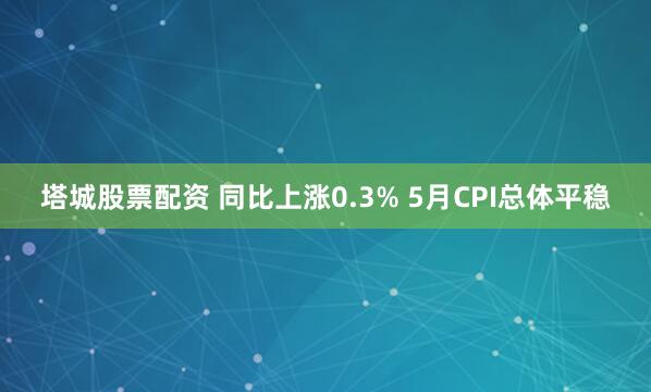 塔城股票配资 同比上涨0.3% 5月CPI总体平稳