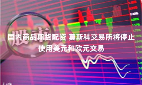 国内商品期货配资 莫斯科交易所将停止使用美元和欧元交易