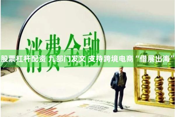 股票杠杆配资 九部门发文 支持跨境电商“借展出海”