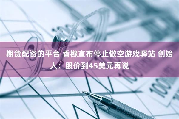 期货配资的平台 香橼宣布停止做空游戏驿站 创始人：股价到45美元再说