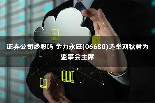 证券公司炒股吗 金力永磁(06680)选举刘秋君为监事会主席