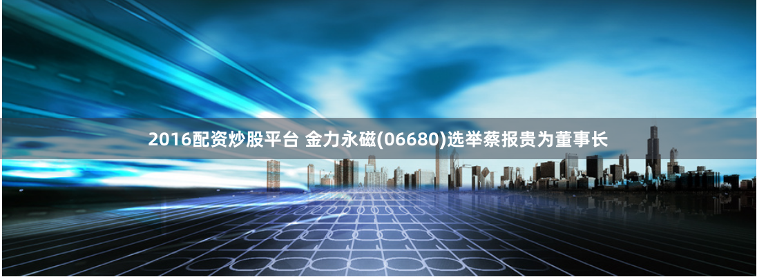 2016配资炒股平台 金力永磁(06680)选举蔡报贵为董事长