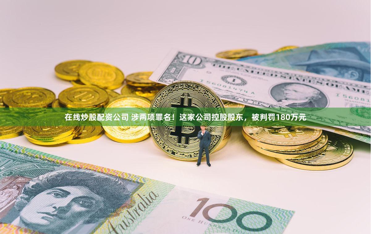 在线炒股配资公司 涉两项罪名！这家公司控股股东，被判罚180万元