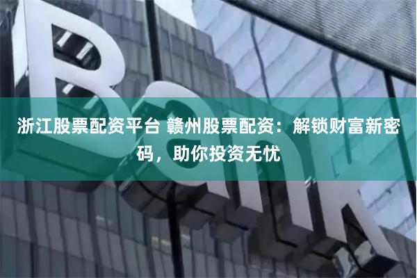 浙江股票配资平台 赣州股票配资：解锁财富新密码，助你投资无忧