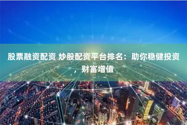 股票融资配资 炒股配资平台排名：助你稳健投资，财富增值