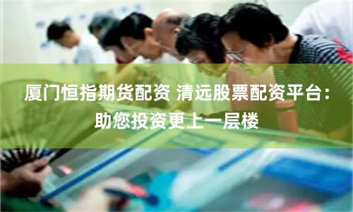厦门恒指期货配资 清远股票配资平台：助您投资更上一层楼