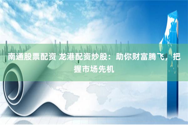 南通股票配资 龙港配资炒股：助你财富腾飞，把握市场先机