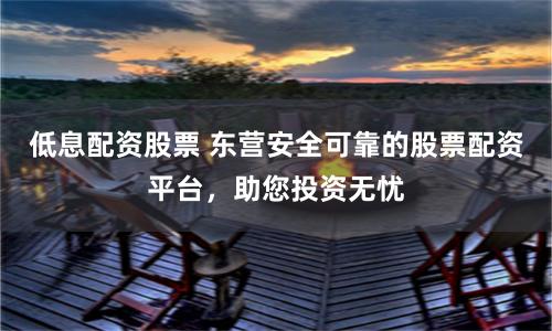 低息配资股票 东营安全可靠的股票配资平台,助您投资无忧